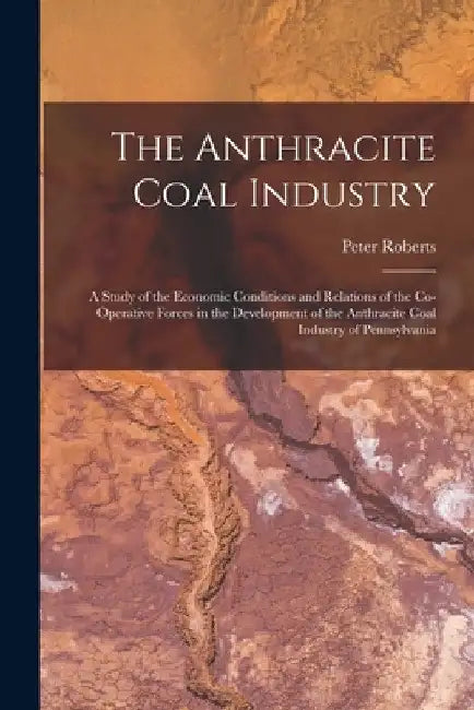 The Anthracite Coal Industry: A Study of the Economic Conditions and Relations of the Co-Operative Forces in the Development of the Anthracite Coal by Peter Roberts