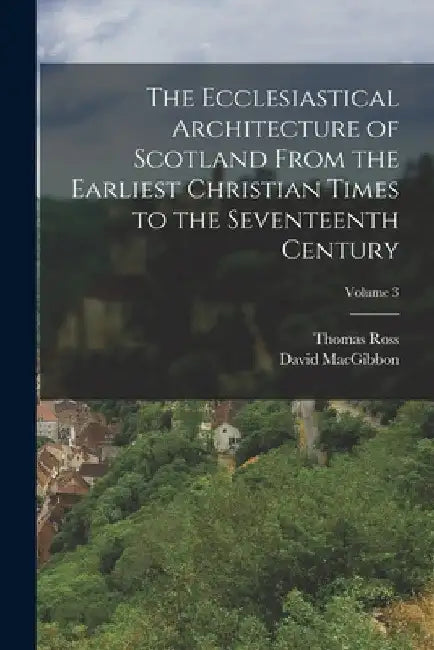 The Ecclesiastical Architecture of Scotland From the Earliest Christian Times to the Seventeenth Century; Volume 3 by David Macgibbon