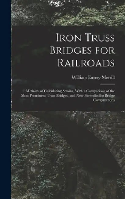 Iron Truss Bridges for Railroads: Methods of Calculating Strains, With a Comparison of the Most Prominent Truss Bridges, and New Formulas for Bridge C by William Emery Merrill