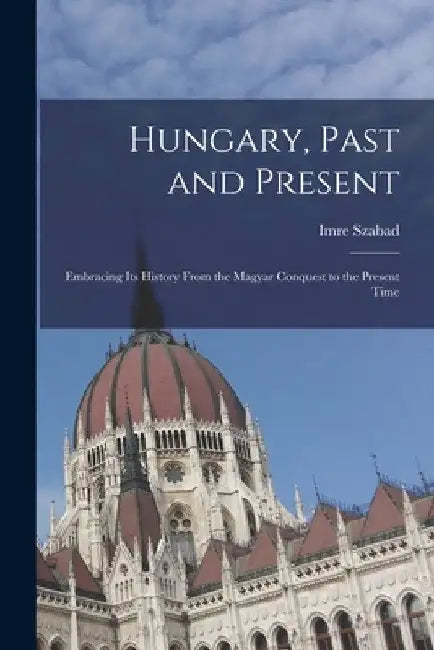 Hungary, Past and Present: Embracing Its History From the Magyar Conquest to the Present Time by Imre Szabad