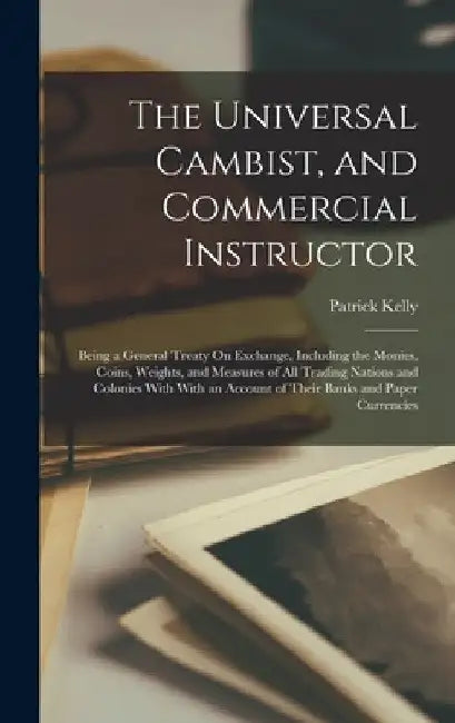 The Universal Cambist, and Commercial Instructor: Being a General Treaty On Exchange, Including the Monies, Coins, Weights, and Measures of All Tradin by Patrick Kelly