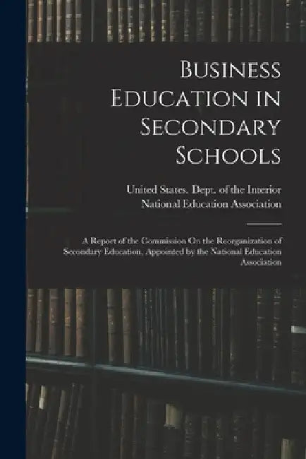 Business Education in Secondary Schools: A Report of the Commission On the Reorganization of Secondary Education, Appointed by the National Education by United States Dept of the Interior