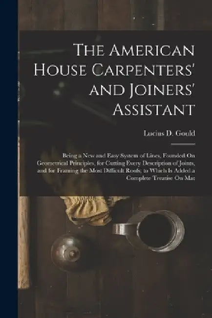 The American House Carpenters' and Joiners' Assistant: Being a New and Easy System of Lines, Founded On Geometrical Principles, for Cutting Every Desc by Lucius D. Gould