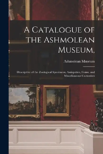 A Catalogue of the Ashmolean Museum,: Descriptive of the Zoological Specimens, Antiquities, Coins, and Miscellaneous Curiosities by Ashmolean Museum