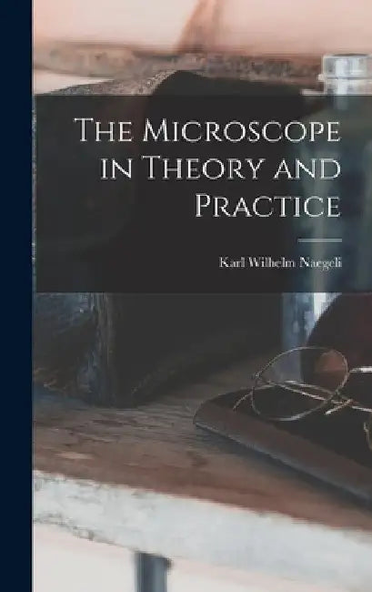 The Microscope in Theory and Practice by Karl Wilhelm Naegeli