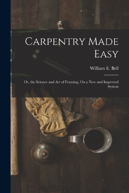 Carpentry Made Easy: Or, the Science and Art of Framing, On a New and Improved System by William E. Bell
