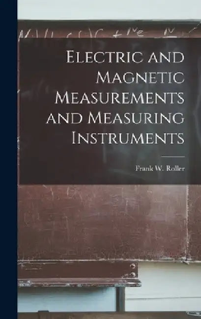 Electric and Magnetic Measurements and Measuring Instruments by Frank W. Roller