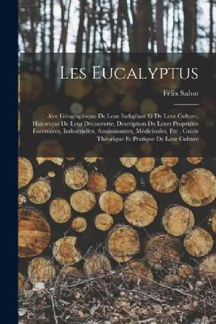 Les Eucalyptus: Aire Géographique De Leur Indigénat Et De Leur Culture, Historique De Leur Découverte, Description De Leurs Propriétés by Félix Sahut