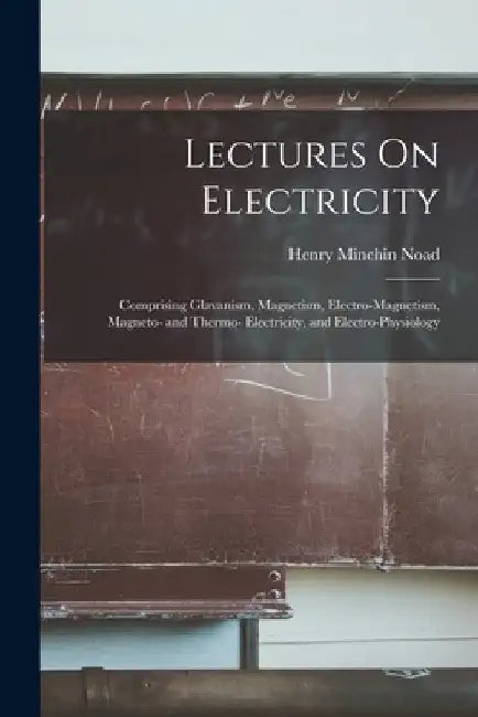 Lectures On Electricity: Comprising Glavanism, Magnetism, Electro-Magnetism, Magneto- and Thermo- Electricity, and Electro-Physiology by Henry Minchin Noad