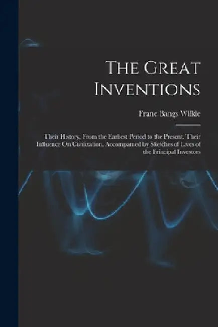 The Great Inventions: Their History, From the Earliest Period to the Present. Their Influence On Civilization, Accompanied by Sketches of Li by Franc Bangs Wilkie