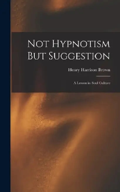 Not Hypnotism But Suggestion: A Lesson in Soul Culture by Henry Harrison Brown
