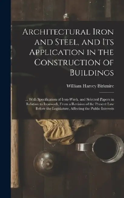 Architectural Iron and Steel, and Its Application in the Construction of Buildings: ... With Specification of Iron-Work. and Selected Papers in Relati by William Harvey Birkmire