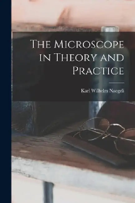 The Microscope in Theory and Practice by Karl Wilhelm Naegeli