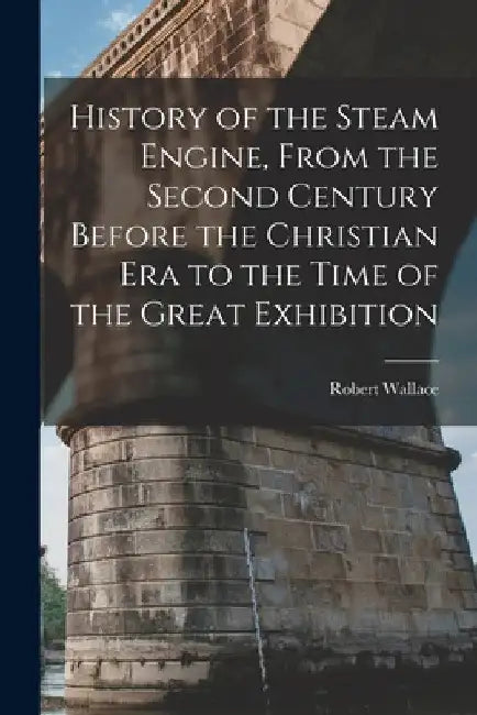 History of the Steam Engine, From the Second Century Before the Christian Era to the Time of the Great Exhibition by Robert Wallace