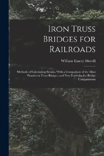 Iron Truss Bridges for Railroads: Methods of Calculating Strains, With a Comparison of the Most Prominent Truss Bridges, and New Formulas for Bridge C by William Emery Merrill