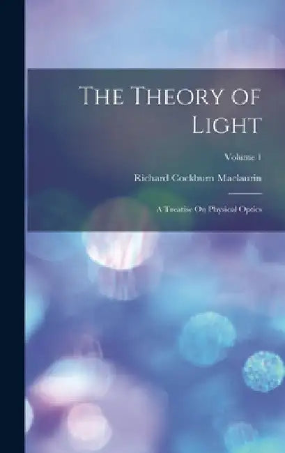 The Theory of Light: A Treatise On Physical Optics; Volume 1 by Richard Cockburn Maclaurin