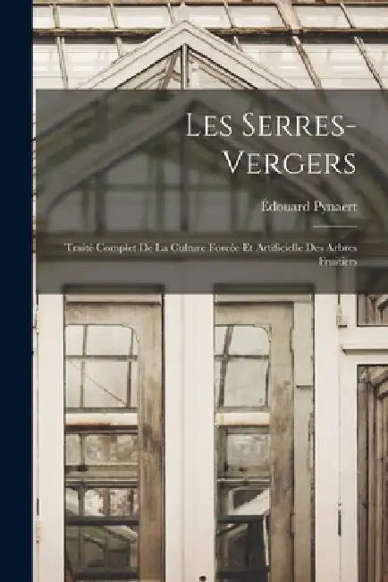Les Serres-Vergers: Traité Complet De La Culture Forcée Et Artificielle Des Arbres Fruitiers by Édouard Pynaert
