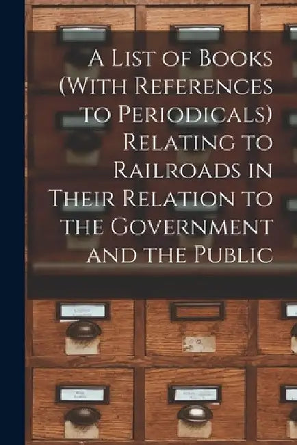 A List of Books (With References to Periodicals) Relating to Railroads in Their Relation to the Government and the Public by Anonymous
