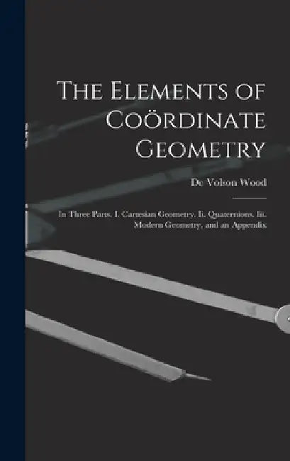 The Elements of Coördinate Geometry: In Three Parts. I. Cartesian Geometry. Ii. Quaternions. Iii. Modern Geometry, and an Appendix by De Volson Wood