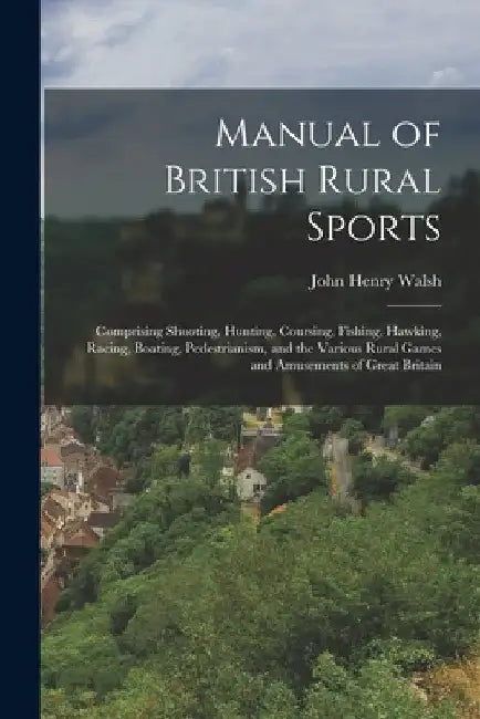 Manual of British Rural Sports: Comprising Shooting, Hunting, Coursing, Fishing, Hawking, Racing, Boating, Pedestrianism, and the Various Rural Games by John Henry Walsh