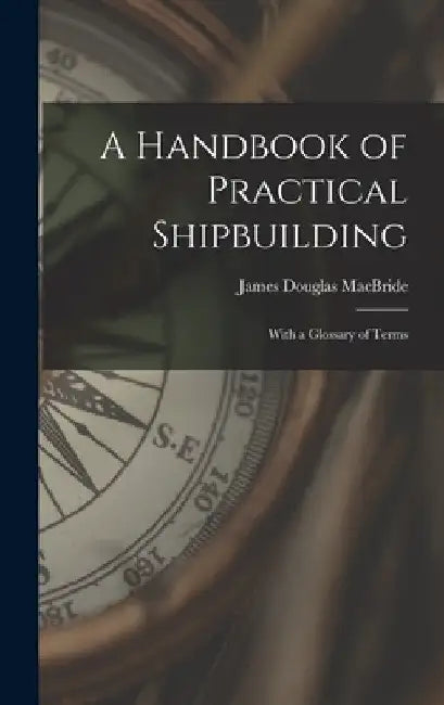 A Handbook of Practical Shipbuilding: With a Glossary of Terms by James Douglas MacBride