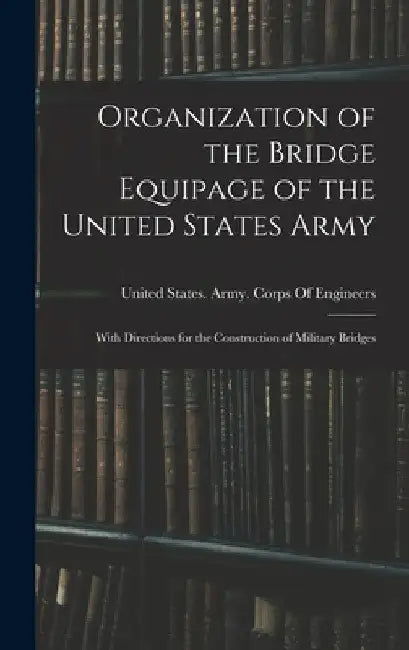 Organization of the Bridge Equipage of the United States Army: With Directions for the Construction of Military Bridges by United States Army Corps of Engineers