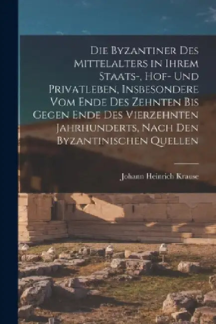 Die Byzantiner Des Mittelalters in Ihrem Staats-, Hof- Und Privatleben, Insbesondere Vom Ende Des Zehnten Bis Gegen Ende Des Vierzehnten Jahrhunderts, by Johann Heinrich Krause