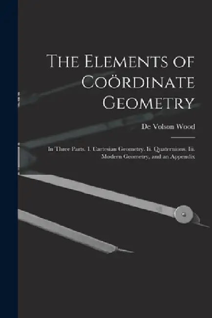 The Elements of Coördinate Geometry: In Three Parts. I. Cartesian Geometry. Ii. Quaternions. Iii. Modern Geometry, and an Appendix by De Volson Wood