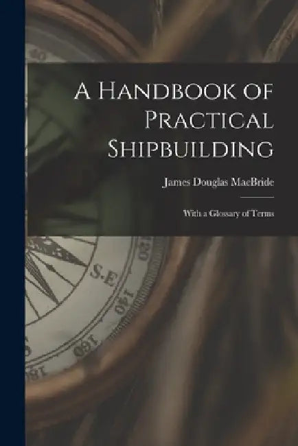 A Handbook of Practical Shipbuilding: With a Glossary of Terms by James Douglas MacBride