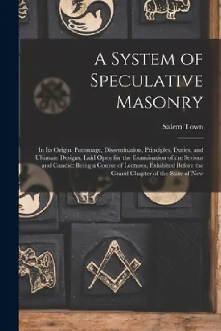 A System of Speculative Masonry: In Its Origin, Patronage, Dissemination, Principles, Duties, and Ultimate Designs, Laid Open for the Examination of t by Salem Town
