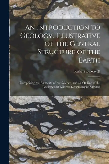 An Introduction to Geology, Illustrative of the General Structure of the Earth: Comprising the Elements of the Science, and an Outline of the Geology by Robert Bakewell