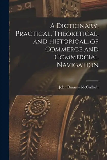 A Dictionary, Practical, Theoretical, and Historical, of Commerce and Commercial Navigation by John Ramsay McCulloch