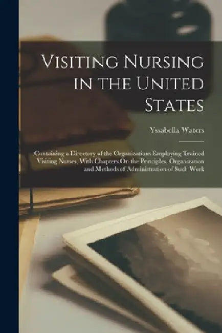 Visiting Nursing in the United States: Containing a Directory of the Organizations Employing Trained Visiting Nurses, With Chapters On the Principles, by Yssabella Waters