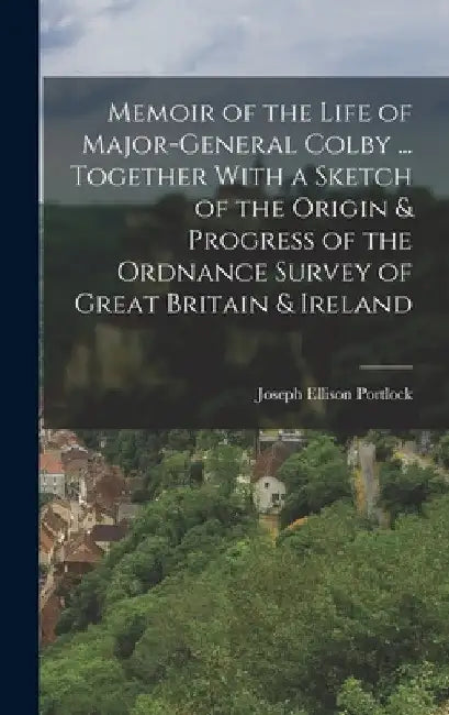 Memoir of the Life of Major-General Colby ... Together With a Sketch of the Origin & Progress of the Ordnance Survey of Great Britain & Ireland by Joseph Ellison Portlock