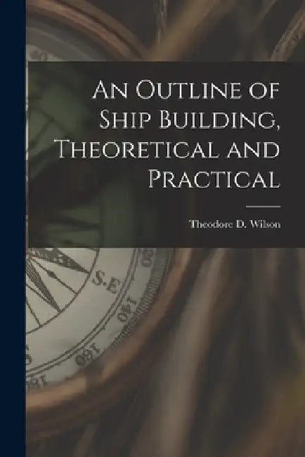An Outline of Ship Building, Theoretical and Practical by Theodore D. Wilson