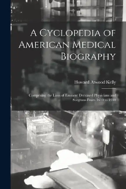 A Cyclopedia of American Medical Biography: Comprising the Lives of Eminent Deceased Physicians and Surgeons From 1610 to 1910 by Howard Atwood Kelly
