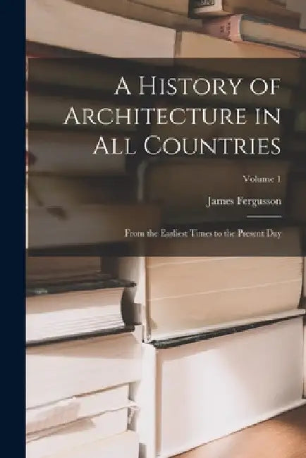A History of Architecture in All Countries: From the Earliest Times to the Present Day; Volume 1 by James Fergusson