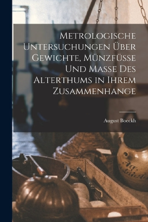 Metrologische Untersuchungen Über Gewichte, Münzfüsse Und Masse Des Alterthums in Ihrem Zusammenhange by August Boeckh