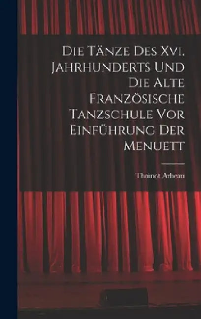 Die Tänze Des Xvi. Jahrhunderts Und Die Alte Französische Tanzschule Vor Einführung Der Menuett by Thoinot Arbeau