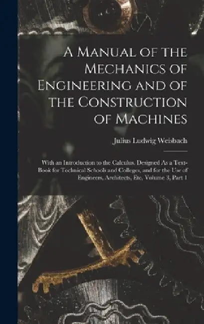 A Manual of the Mechanics of Engineering and of the Construction of Machines: With an Introduction to the Calculus. Designed As a Text-Book for Techni by Julius Ludwig Weisbach