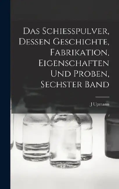 Das Schiesspulver, Dessen Geschichte, Fabrikation, Eigenschaften und Proben, Sechster Band by J. Upmann