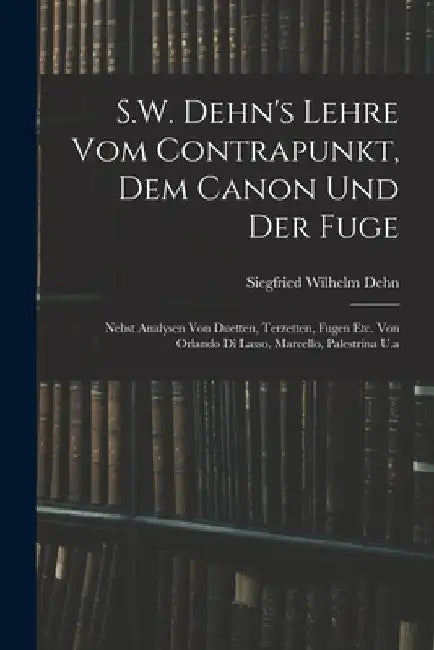S.W. Dehn's Lehre Vom Contrapunkt, Dem Canon Und Der Fuge: Nebst Analysen Von Duetten, Terzetten, Fugen Etc. Von Orlando Di Lasso, Marcello, Palestrin by Siegfried Wilhelm Dehn