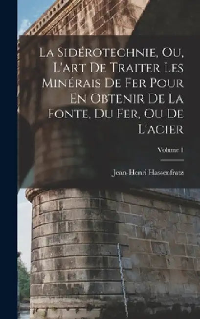 La Sidérotechnie, Ou, L'art De Traiter Les Minérais De Fer Pour En Obtenir De La Fonte, Du Fer, Ou De L'acier; Volume 1 by Jean-Henri Hassenfratz