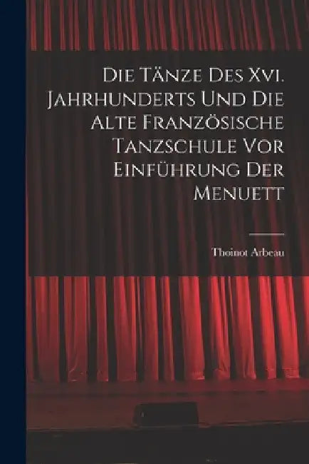 Die Tänze Des Xvi. Jahrhunderts Und Die Alte Französische Tanzschule Vor Einführung Der Menuett by Thoinot Arbeau