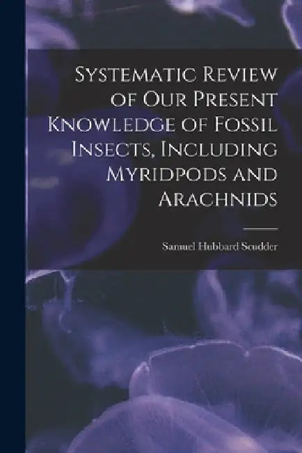 Systematic Review of Our Present Knowledge of Fossil Insects, Including Myridpods and Arachnids by Samuel Hubbard Scudder