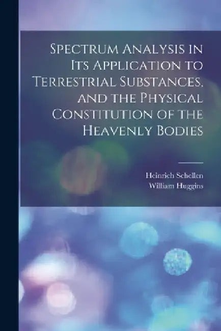 Spectrum Analysis in Its Application to Terrestrial Substances, and the Physical Constitution of the Heavenly Bodies by Heinrich Schellen