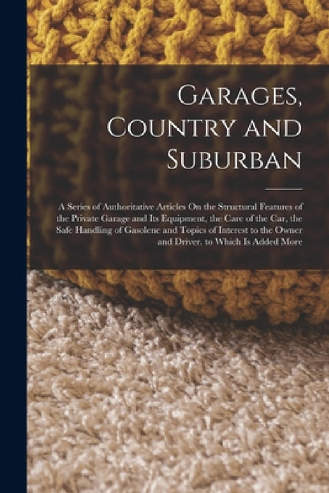 Garages, Country and Suburban: A Series of Authoritative Articles On the Structural Features of the Private Garage and Its Equipment, the Care of the by Anonymous