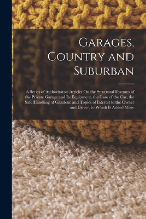 Garages, Country and Suburban: A Series of Authoritative Articles On the Structural Features of the Private Garage and Its Equipment, the Care of the by Anonymous