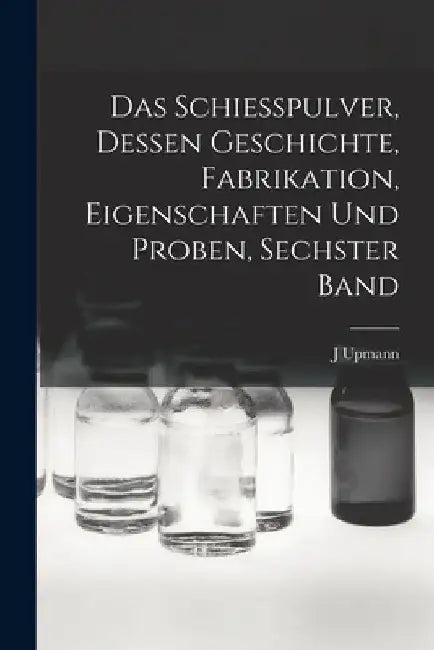 Das Schiesspulver, Dessen Geschichte, Fabrikation, Eigenschaften und Proben, Sechster Band by J. Upmann