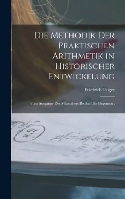 Die Methodik Der Praktischen Arithmetik in Historischer Entwickelung: Vom Ausgange Des Mittelalters Bis Auf Die Gegenwart by Friedrich Unger